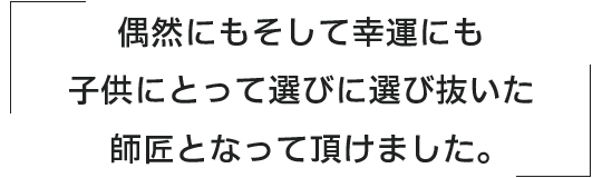 偶然にもそして幸運にも子供にとって選びに選び抜いた師匠となっていただけました。