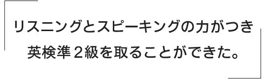 リスニングとスピーキングの力がつき、英検準2級を取ることができた。