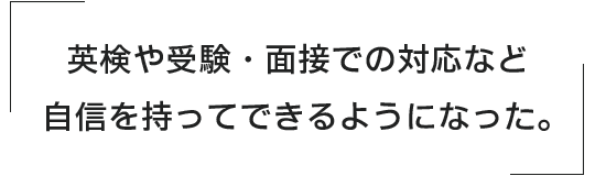 英検や受験・面接での対応など、自信を持ってできるようになった